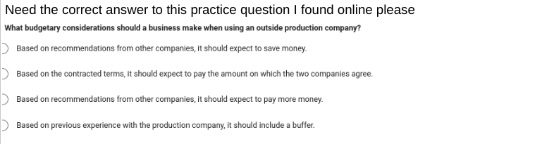 Need the correct answer to this practice question I found online please
What budgetary considerations should a business make when using an outside production company?
Based on recommendations from other companies, it should expect to save money.
Based on the contracted terms, it should expect to pay the amount on which the two companies agree.
Based on recommendations from other companies, it should expect to pay more money.
Based on previous experience with the production company, it should include a buffer.