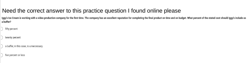 Need the correct answer to this practice question I found online please
Iggy's Ice Cream is working with a video production company for the first time. The company has an excellent reputation for completing the final product on time and on budget. What percent of the stated cost should Iggy's include as
a buffer?
fifty percent
twenty percent
a buffer, in this case, is unnecessary
five percent or less