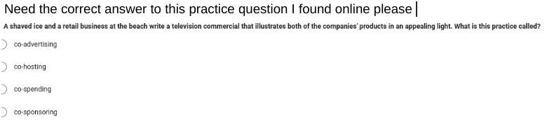 Need the correct answer to this practice question I found online please |
A shaved ice and a retail business at the beach write a television commercial that illustrates both of the companies' products in an appealing light. What is this practice called?
co-advertising
co-hosting
> co-spending
co-sponsoring