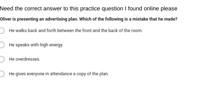 Need the correct answer to this practice question I found online please
Oliver is presenting an advertising plan. Which of the following is a mistake that he made?
He walks back and forth between the front and the back of the room.
He speaks with high energy.
He overdresses.
He gives everyone in attendance a copy of the plan.