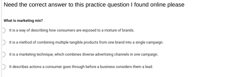 Need the correct answer to this practice question I found online please
What is marketing mix?
It is a way of describing how consumers are exposed to a mixture of brands.
It is a method of combining multiple tangible products from one brand into a single campaign.
It is a marketing technique, which combines diverse advertising channels in one campaign.
It describes actions a consumer goes through before a business considers them a lead.