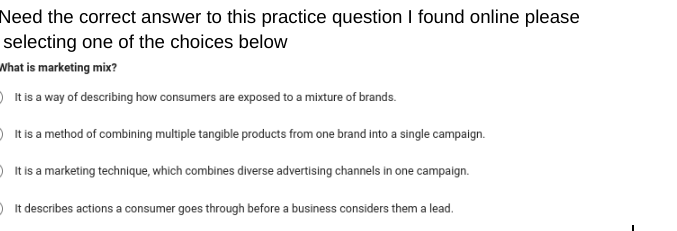 Need the correct answer to this practice question I found online please
selecting one of the choices below
What is marketing mix?
It is a way of describing how consumers are exposed to a mixture of brands.
It is a method of combining multiple tangible products from one brand into a single campaign.
It is a marketing technique, which combines diverse advertising channels in one campaign.
It describes actions a consumer goes through before a business considers them a lead.