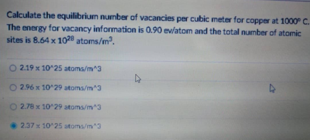 Calculate the equilibrium number of vacancies per cubic meter for copper at 1000° C.
The energy for vacancy information is 0.90 ev/atom and the total number of atomic
sites is 8.64 x 1028 atoms/m³.
2.19 x 10^25 atoms/m^3
2.96 x 10^29 atoms/m^3
O2.78 x 10^29 atoms/m^3
2.37 x 10^25 atoms/m^3