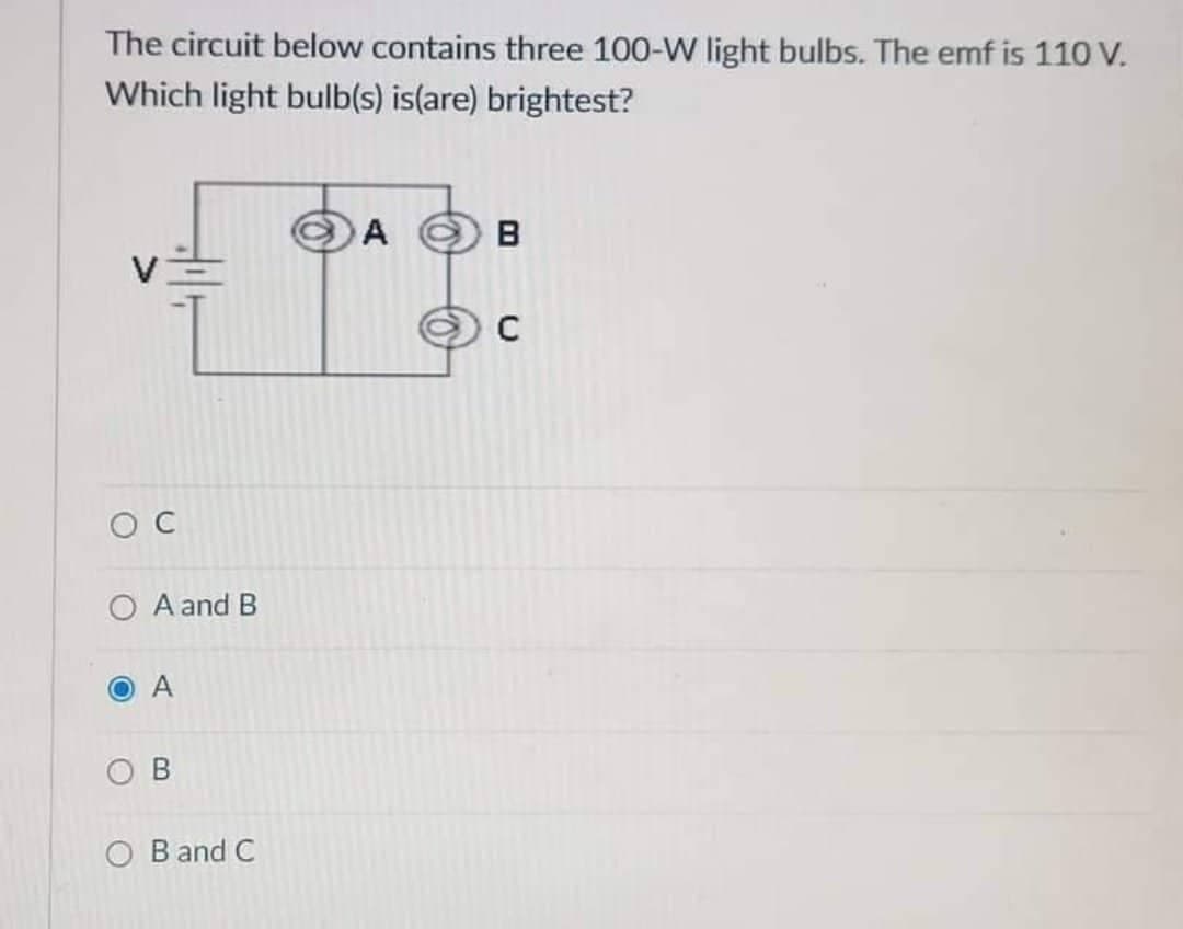 The circuit below contains three 100-W light bulbs. The emf is 110 V.
Which light bulb(s) is(are) brightest?
A
B
C
OC
A and B
A
OB
OB and C