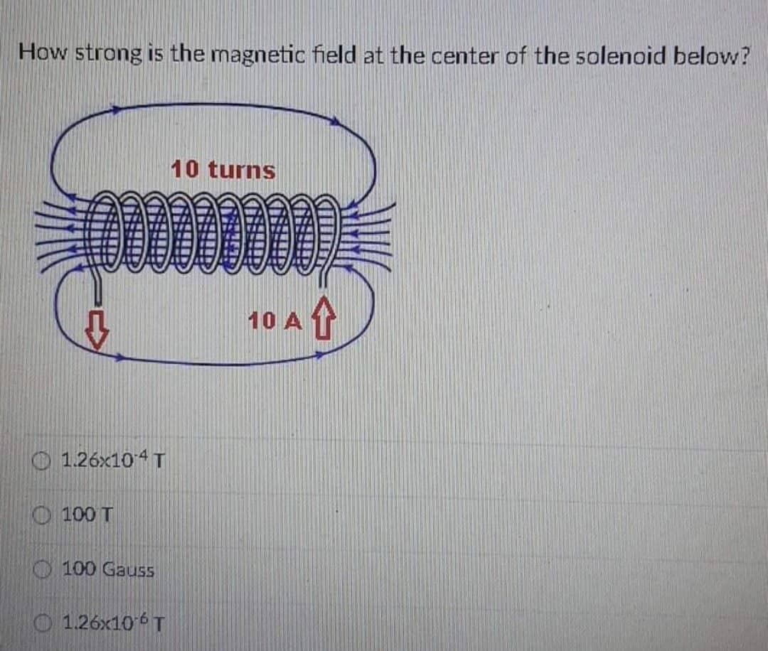 How strong is the magnetic field at the center of the solenoid below?
10 turns
1.26x104 T
100 T
100 Gauss
1.26x10¹6 T
10 A
↑