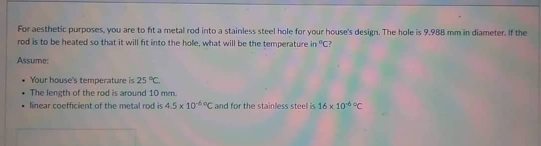 For aesthetic purposes, you are to fit a metal rod into a stainless steel hole for your house's design. The hole is 9.988 mm in diameter. If the
rod is to be heated so that it will fit into the hole, what will be the temperature in °C?
Assume:
• Your house's temperature is 25 °C.
.
The length of the rod is around 10 mm.
• linear coefficient of the metal rod is 4.5 x 10-6 °C and for the stainless steel is 16 x 10-6 °C
