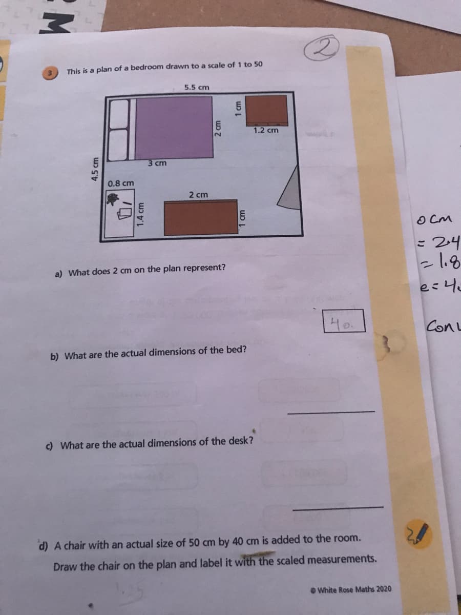 This is a plan of a bedroom drawn to a scale of 1 to 50
5.5 cm
1.2 cm
3 cm
0.8 cm
2 cm
O CM
= 24
-l.8
a) What does 2 cm on the plan represent?
40.
ConL
b) What are the actual dimensions of the bed?
c) What are the actual dimensions of the desk?
d) A chair with an actual size of 50 cm by 40 cm is added to the room.
Draw the chair on the plan and label it with the scaled measurements.
O White Rose Maths 2020
4.5 cm
1.4 cm
1 cm

