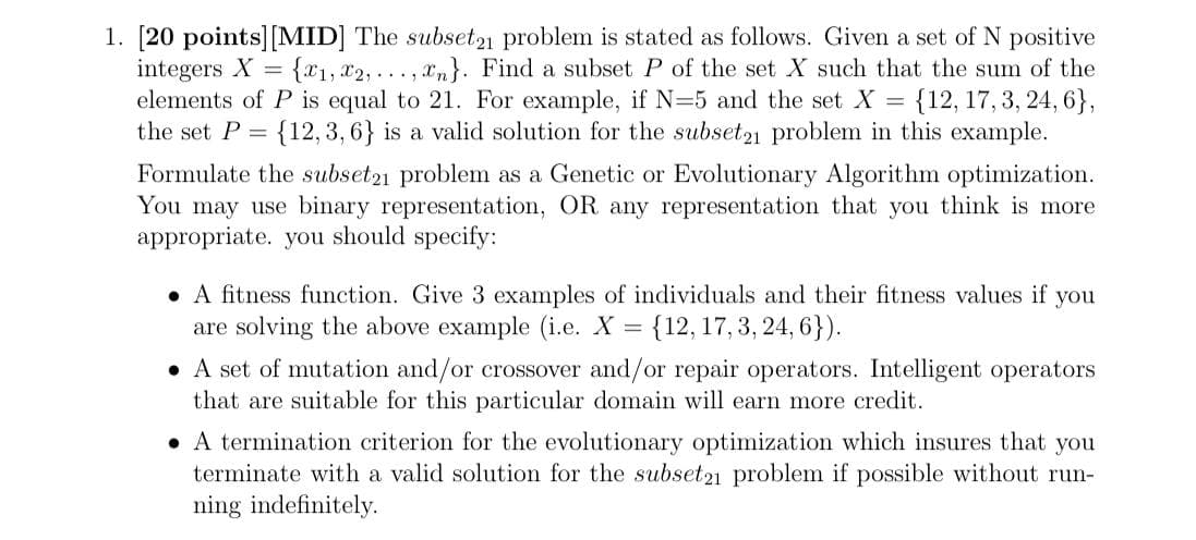 1. [20 points] [MID] The subset21 problem is stated as follows. Given a set of N positive
integers X
elements of P is equal to 21. For example, if N=5 and the set X = {12, 17, 3, 24, 6},
the set P = {12, 3, 6} is a valid solution for the subset21 problem in this example.
{x1, x2, ..., xm}. Find a subset P of the set X such that the sum of the
Formulate the subset21 problem as a Genetic or Evolutionary Algorithm optimization.
You may use binary representation, OR any representation that you think is more
appropriate. you should specify:
• A fitness function. Give 3 examples of individuals and their fitness values if
are solving the above example (i.e. X
you
{12, 17, 3, 24, 6}).
• A set of mutation and/or crossover and/or repair operators. Intelligent operators
that are suitable for this particular domain will earn more credit.
• A termination criterion for the evolutionary optimization which insures that you
terminate with a valid solution for the subset21 problem if possible without run-
ning indefinitely.
