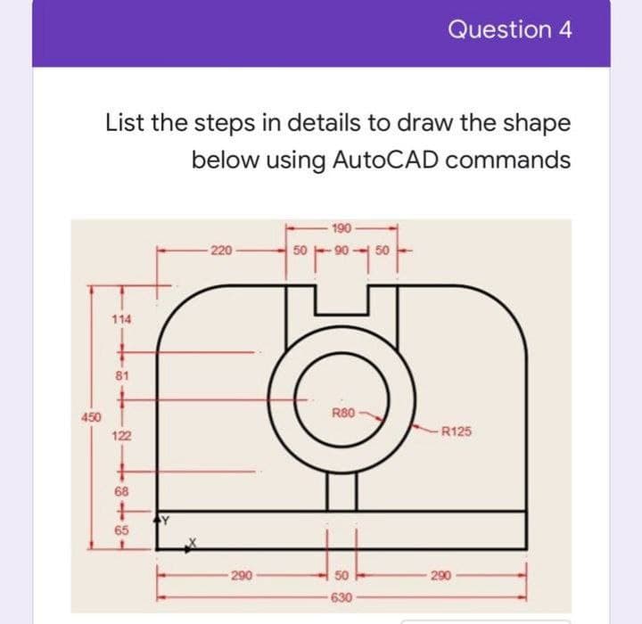 Question 4
List the steps in details to draw the shape
below using AutoCAD commands
190
220
50 -90 - 50
114
81
R80
450
122
-R125
68
65
290
50
290
630
