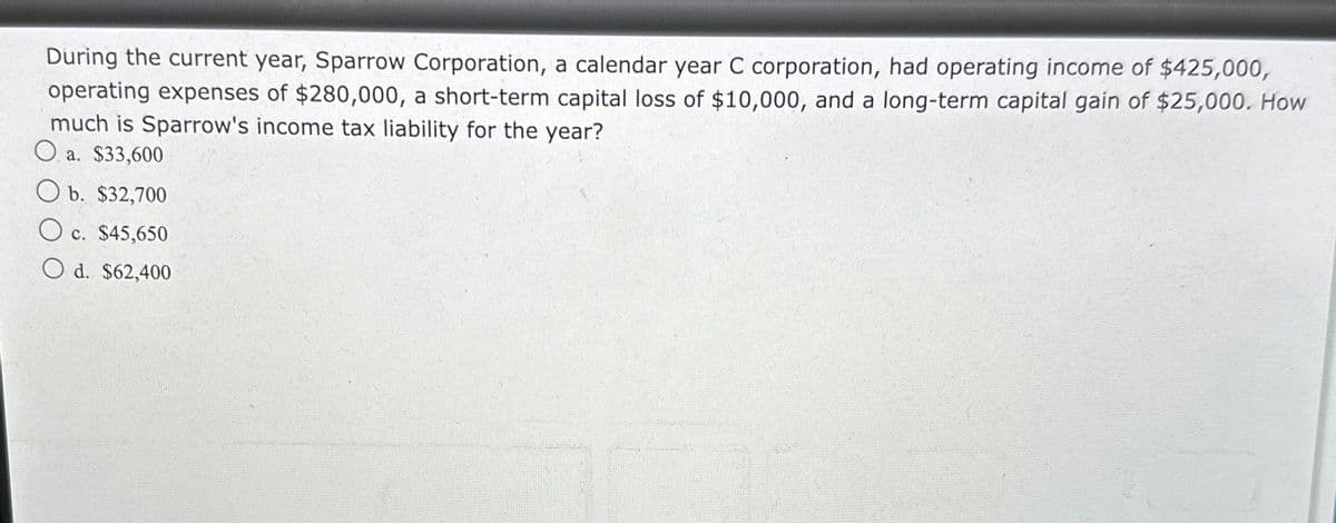 During the current year, Sparrow Corporation, a calendar year C corporation, had operating income of $425,000,
operating expenses of $280,000, a short-term capital loss of $10,000, and a long-term capital gain of $25,000. How
much is Sparrow's income tax liability for the year?
a. $33,600
b. $32,700
c. $45,650
Od. $62,400