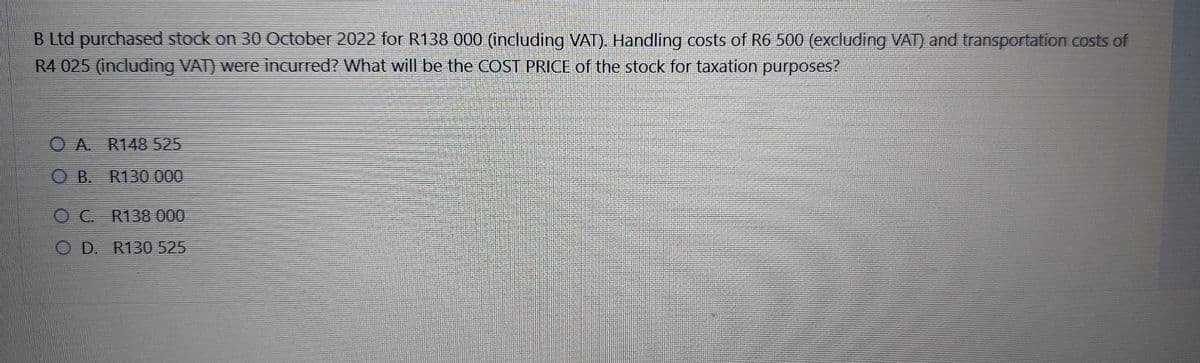 B Ltd purchased stock on 30 October 2022 for R138 000 (including VAT). Handling costs of R6 500 (excluding VAT) and transportation costs of
R4 025 (including VAT) were incurred? What will be the COST PRICE of the stock for taxation purposes?
OA R148 525
OB. R130 000
O C. R138 000
OD. R130 525