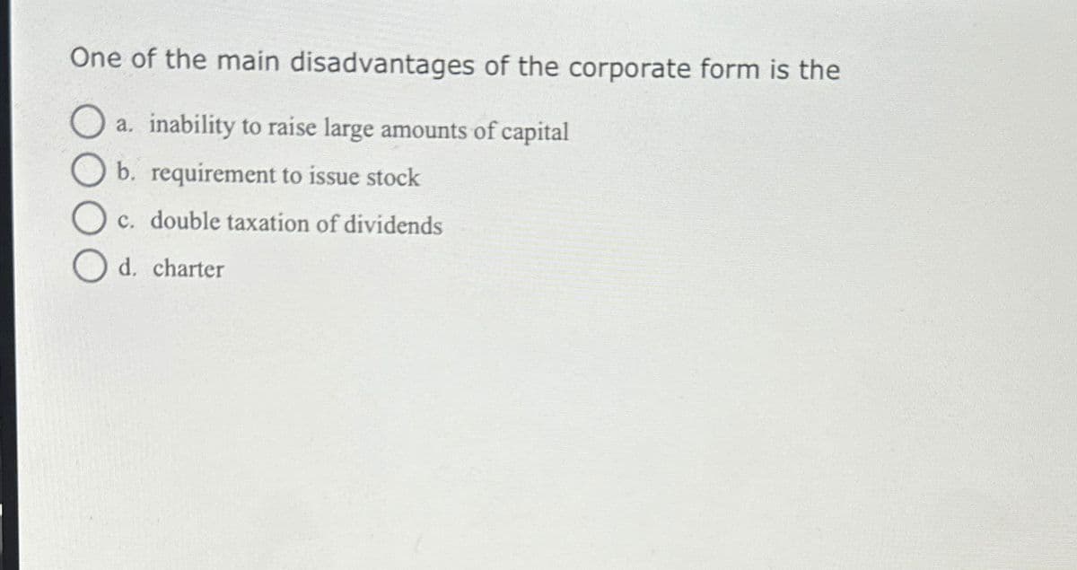 One of the main disadvantages of the corporate form is the
O
a. inability to raise large amounts of capital
b. requirement to issue stock
c. double taxation of dividends
d. charter