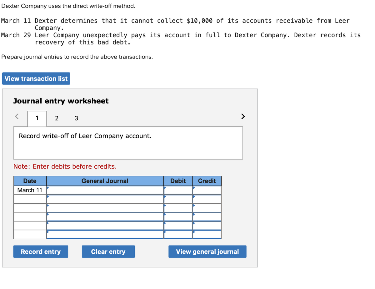 Dexter Company uses the direct write-off method.
March 11 Dexter determines that it cannot collect $10,000 of its accounts receivable from Leer
Company.
March 29 Leer Company unexpectedly pays its account in full to Dexter Company. Dexter records its
recovery of this bad debt.
Prepare journal entries to record the above transactions.
View transaction list
Journal entry worksheet
1
2
3
Record write-off of Leer Company account.
Note: Enter debits before credits.
Date
March 11
General Journal
Debit
Credit
Record entry
Clear entry
View general journal
>