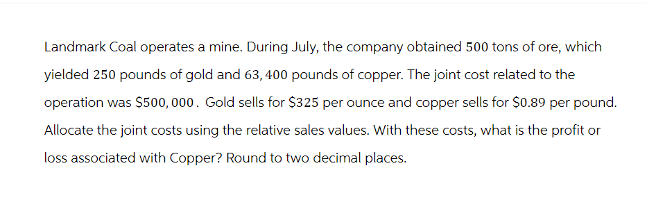 Landmark Coal operates a mine. During July, the company obtained 500 tons of ore, which
yielded 250 pounds of gold and 63, 400 pounds of copper. The joint cost related to the
operation was $500,000. Gold sells for $325 per ounce and copper sells for $0.89 per pound.
Allocate the joint costs using the relative sales values. With these costs, what is the profit or
loss associated with Copper? Round to two decimal places.