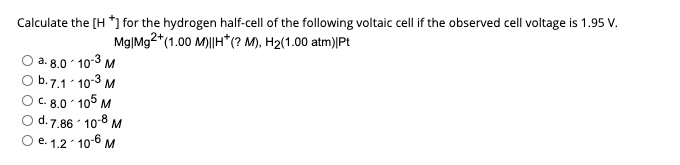 Calculate the [H *] for the hydrogen half-cell of the following voltaic cell if the observed cell voltage is 1.95 V.
Mg|Mg2+(1.00 M)||H* (? M), H₂(1.00 atm)|Pt
a. 8.0-10-3 M
b.7.1-10-3 M
C. 8.0-105 M
d.7.86 10-8 M
2
O e. 1.2-10-6 M