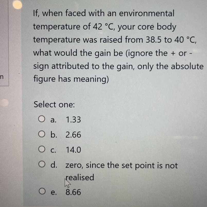 n
If, when faced with an environmental
temperature of 42 °C, your core body
temperature was raised from 38.5 to 40 °C,
what would the gain be (ignore the + or
sign attributed to the gain, only the absolute
figure has meaning)
Select one:
O a. 1.33
O b.
2.66
O c.
14.0
O d.
zero, since the set point is not
realised
O e. 8.66