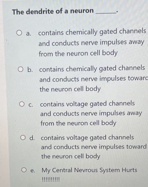 The dendrite of a neuron
O a.
contains chemically gated channels
and conducts nerve impulses away
from the neuron cell body
O b. contains chemically gated channels
and conducts nerve impulses towarc
the neuron cell body
O c. contains voltage gated channels
and conducts nerve impulses away
from the neuron cell body
O d. contains voltage gated channels
and conducts nerve impulses toward
the neuron cell body
O e. My Central Nevrous System Hurts