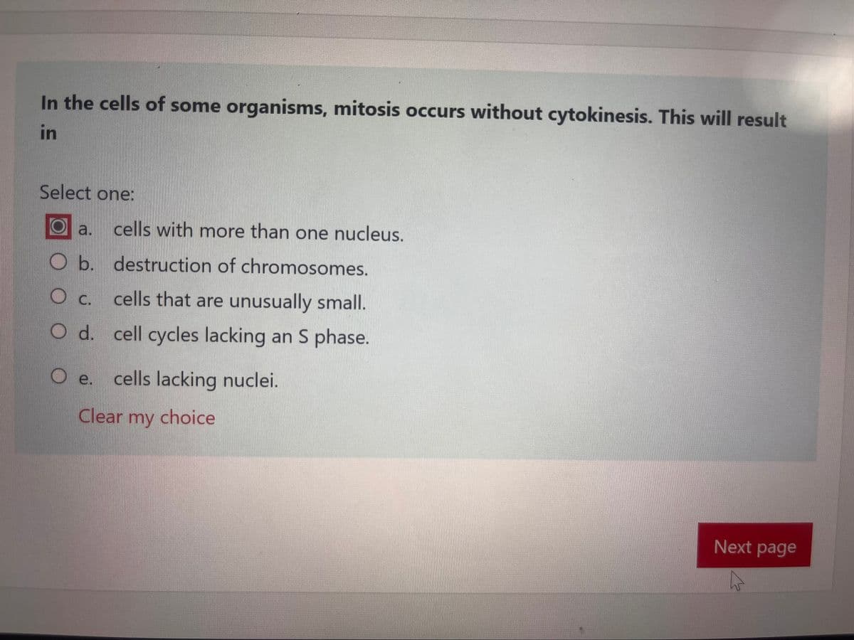 In the cells of some organisms, mitosis occurs without cytokinesis. This will result
in
Select one:
a. cells with more than one nucleus.
O b. destruction of chromosomes.
C.
O d.
cells that are unusually small.
cell cycles lacking an S phase.
O e. cells lacking nuclei.
Clear my
choice
Next page