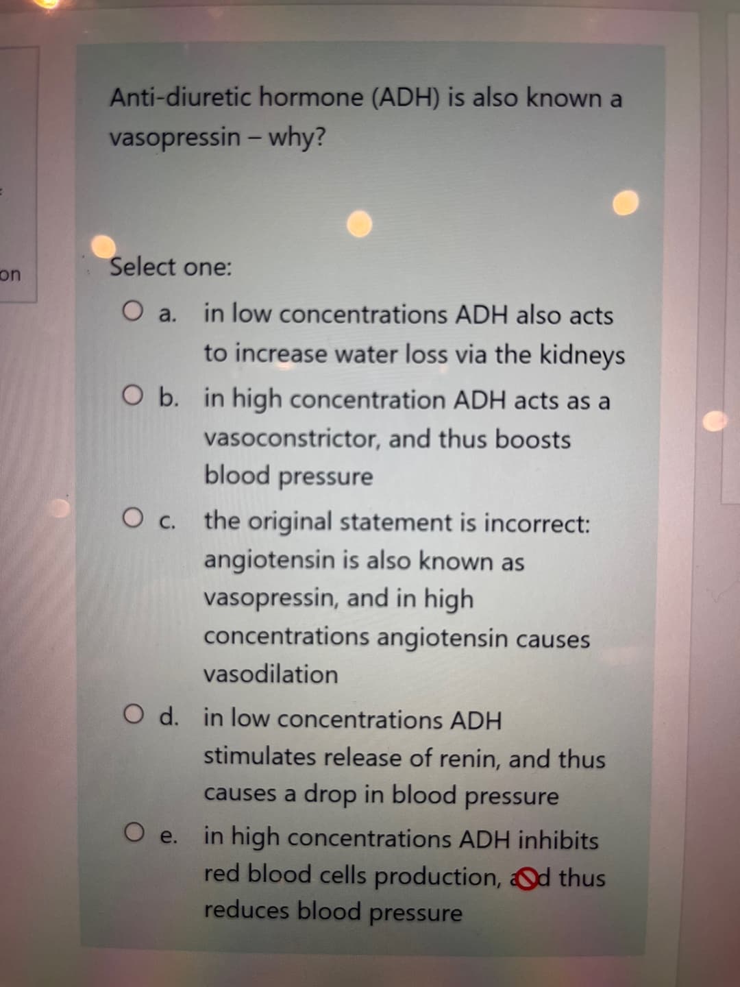 on
Anti-diuretic hormone (ADH) is also known a
vasopressin - why?
Select one:
O a.
in low concentrations ADH also acts
to increase water loss via the kidneys
O b. in high concentration ADH acts as a
vasoconstrictor, and thus boosts
blood pressure
O c.
the original statement is incorrect:
angiotensin is also known as
vasopressin, and in high
concentrations angiotensin causes
vasodilation
O d. in low concentrations ADH
O e.
stimulates release of renin, and thus
causes a drop in blood pressure
in high concentrations ADH inhibits
red blood cells production, Od thus
reduces blood pressure