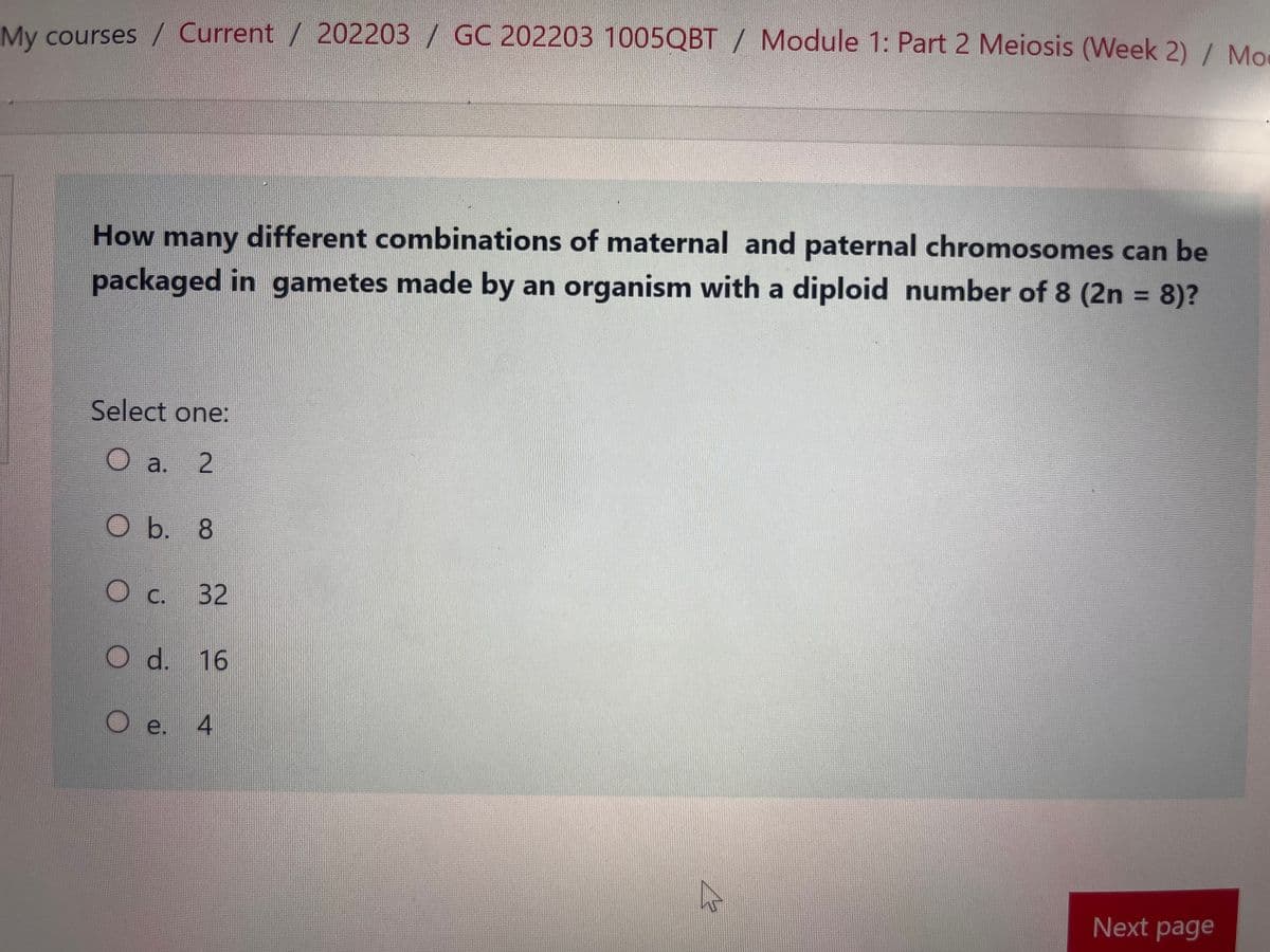 My courses / Current / 202203 / GC 202203 1005QBT / Module 1: Part 2 Meiosis (Week 2) / Mo
How many different combinations of maternal and paternal chromosomes can be
packaged in gametes made by an organism with a diploid number of 8 (2n = 8)?
Select one:
O a. 2
O b. 8
O c. 32
O d. 16
O e. 4
2
Next page