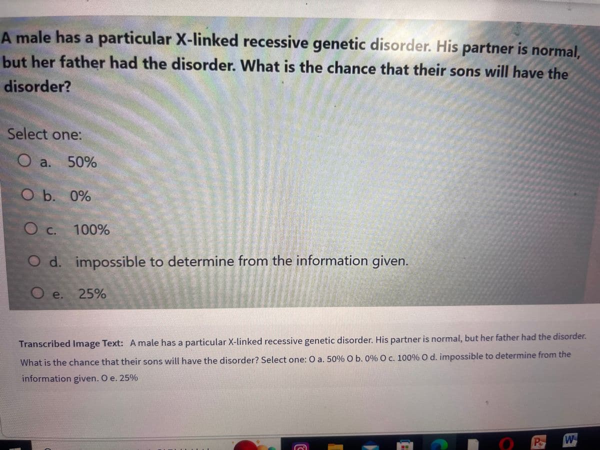 A male has a particular X-linked recessive genetic disorder. His partner is normal,
but her father had the disorder. What is the chance that their sons will have the
disorder?
Select one:
Oa. 50%
O b. 0%
O c. 100%
O d. impossible to determine from the information given.
O e.
25%
LENA
C
Transcribed Image Text: A male has a particular X-linked recessive genetic disorder. His partner is normal, but her father had the disorder.
What is the chance that their sons will have the disorder? Select one: O a. 50% O b. 0% O c. 100% O d. impossible to determine from the
information given. O e. 25%
Po
11
W
*****