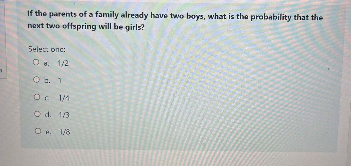 า
If the parents of a family already have two boys, what is the probability that the
next two offspring will be girls?
Select one:
O a. 1/2
O b. 1
O c. 1/4
O d. 1/3
O e. 1/8