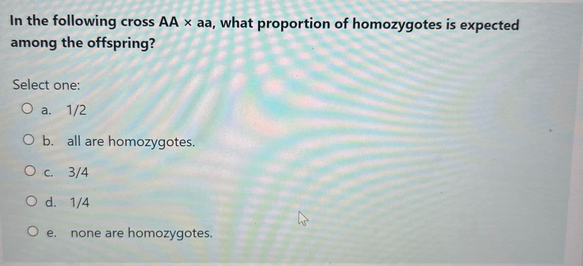In the following cross AA x aa, what proportion of homozygotes is expected
among the offspring?
Select one:
O a. 1/2
O b. all are homozygotes.
O c. 3/4
O d. 1/4
O e. none are homozygotes.
W