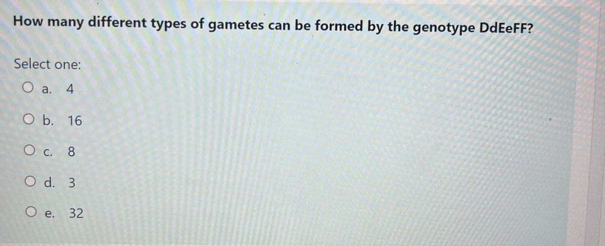 How many different types of gametes can be formed by the genotype DdEeFF?
Select one:
O a. 4
O b. 16
O c. 8
O d. 3
O e. 32