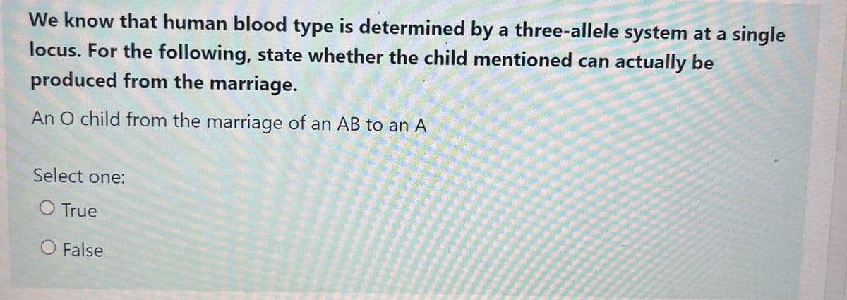 We know that human blood type is determined by a three-allele system at a single
locus. For the following, state whether the child mentioned can actually be
produced from the marriage.
An O child from the marriage of an AB to an A
Select one:
O True
O False