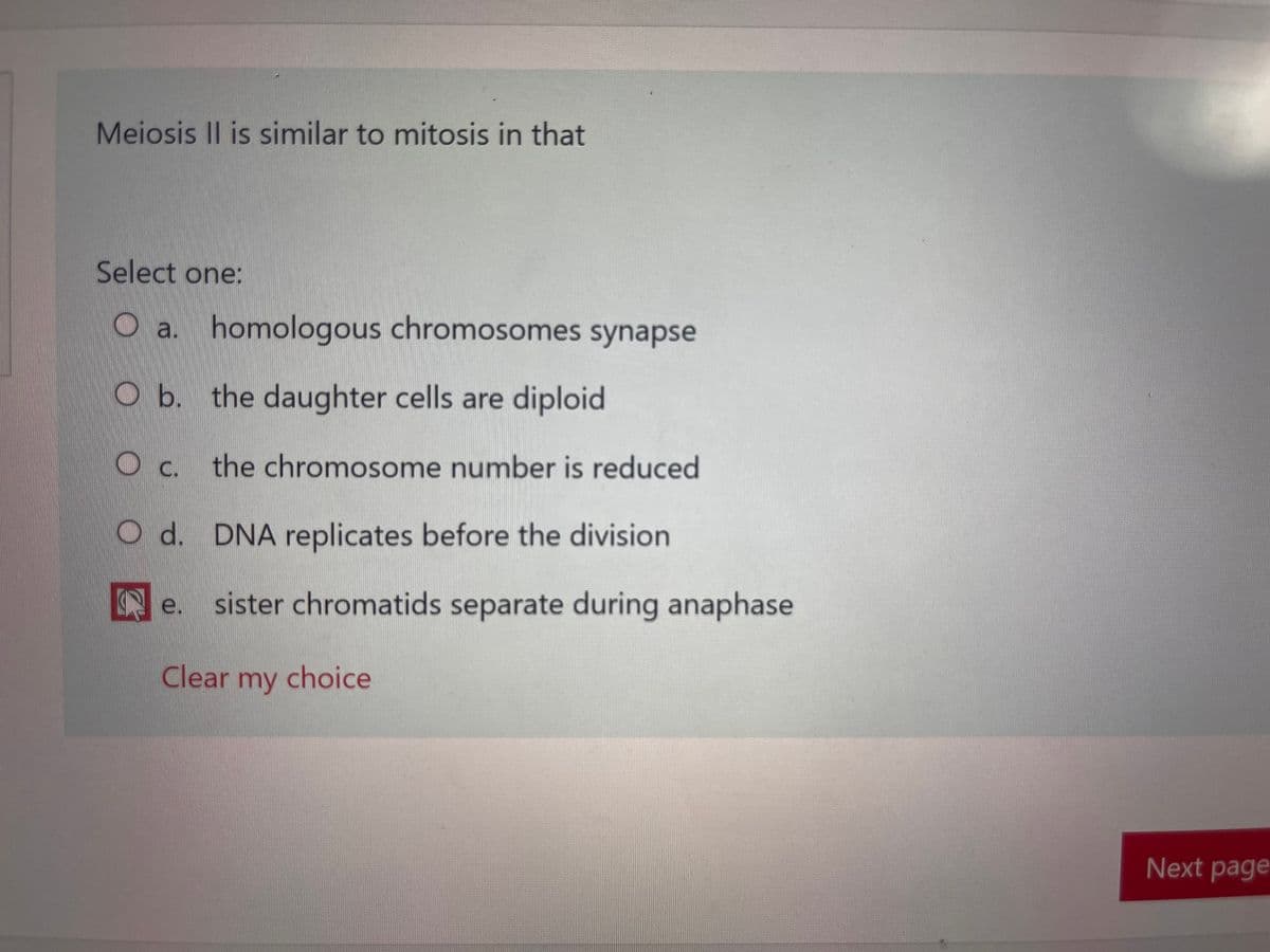 Meiosis II is similar to mitosis in that
Select one:
O a. homologous chromosomes synapse
O b. the daughter cells are diploid
O c. the chromosome number is reduced
O d. DNA replicates before the division
e sister chromatids separate during anaphase
Clear my choice
Next page