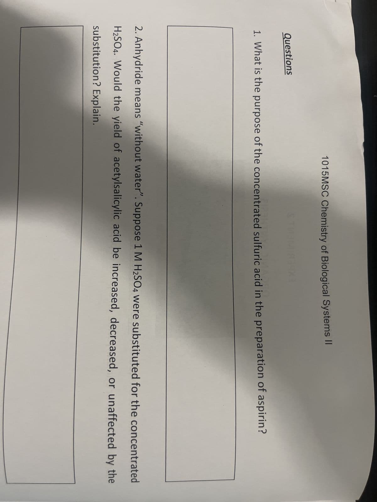 Questions
1015MSC Chemistry of Biological Systems II
186403
1. What is the purpose of the concentrated sulfuric acid in the preparation of aspirin?
2. Anhydride means "without water". Suppose 1 M H₂SO4 were substituted for the concentrated
H₂SO4. Would the yield of acetylsalicylic acid be increased, decreased, or unaffected by the
substitution? Explain.