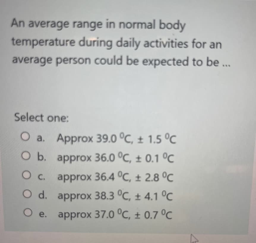 An average range in normal body
temperature during daily activities for an
average person could be expected to be ...
Select one:
O a. Approx 39.0 °C, ± 1.5 °C
O b. approx 36.0 °C, ± 0.1 °C
O c. approx 36.4 °C, ± 2.8 °C
O d. approx 38.3 °C, ± 4.1 °C
O e. approx 37.0 °C, ± 0.7 °C
▷