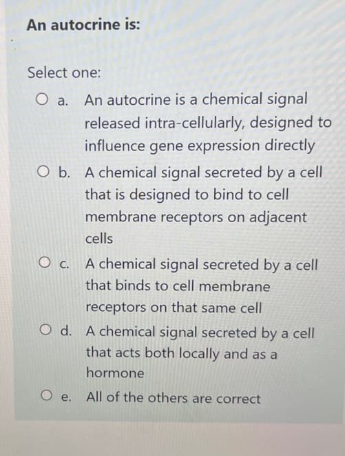 An autocrine is:
Select one:
O a.
An autocrine is a chemical signal
released intra-cellularly, designed to
influence gene expression directly
O b. A chemical signal secreted by a cell
that is designed to bind to cell
membrane receptors on adjacent
cells
A chemical signal secreted by a cell
that binds to cell membrane
receptors on that same cell
OC.
O d. A chemical signal secreted by a cell
that acts both locally and as a
hormone
Oe. All of the others are correct