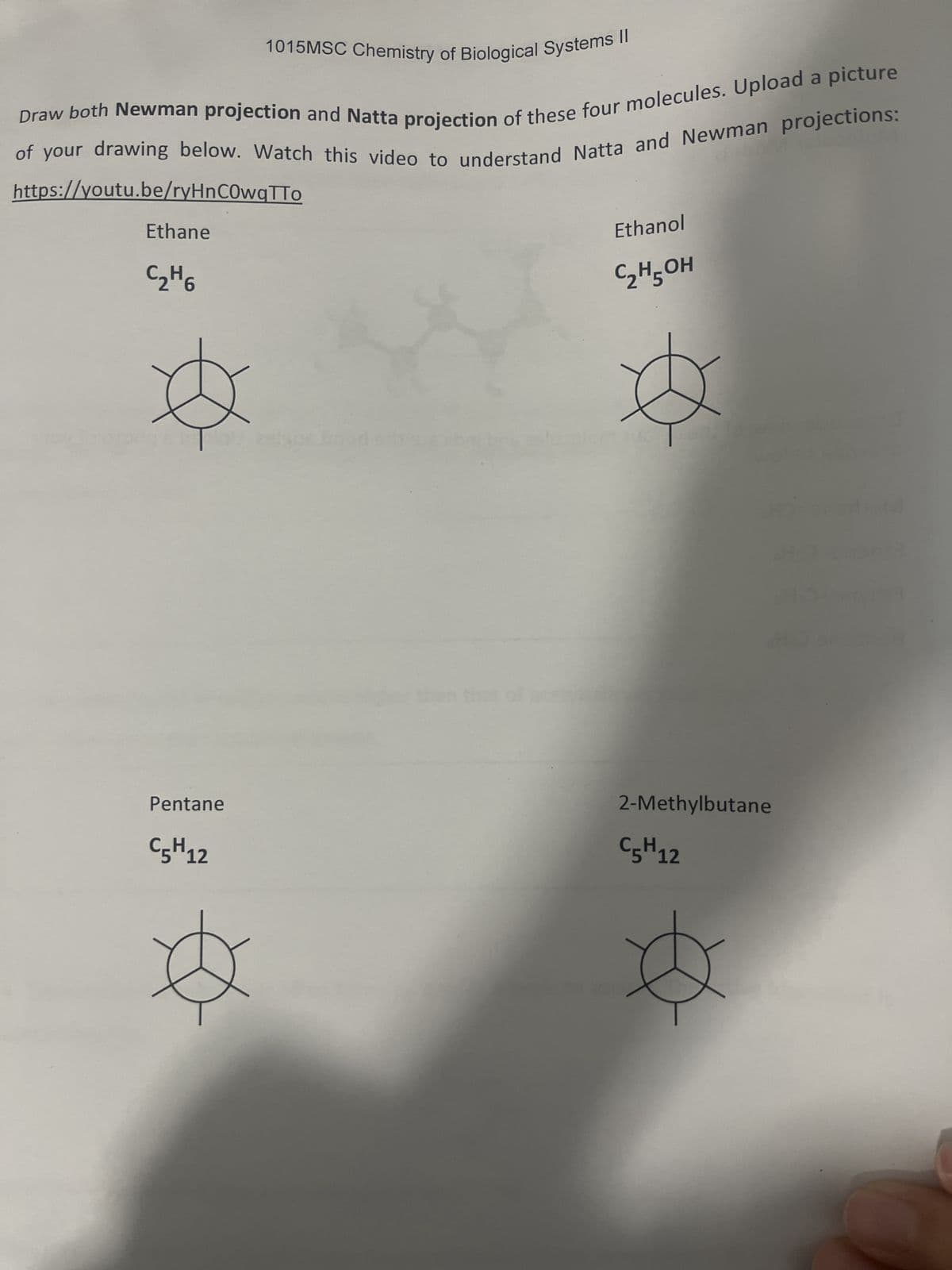 1015MSC Chemistry of Biological Systems II
Draw both Newman projection and Natta projection of these four molecules. Upload a picture
of your drawing below. Watch this video to understand Natta and Newman projections:
https://youtu.be/ryHnCOwqTTO
Ethane
C₂H6
Pentane
C5H 12
epis
Ethanol
C₂H5OH
2-Methylbutane
C5H 12
Ø
Hom