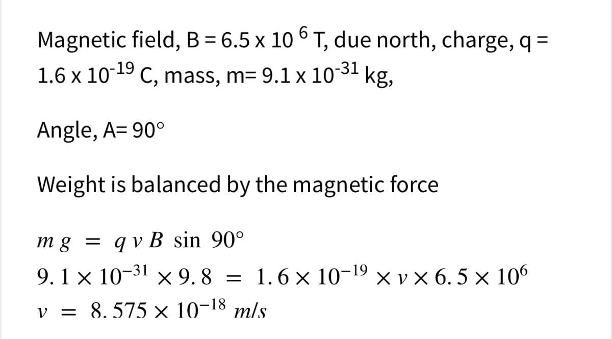 Magnetic field, B = 6.5 x 10 ° T, due north, charge, q =
6.
1.6 x 10-19
C, mass, m= 9.1 x 1031
kg,
Angle, A= 90°
Weight is balanced by the magnetic force
mg = q v B sin 90°
9.1 x 10-31 x 9. 8 = × v x 6. 5 × 106
1.6 x 10-19
v = 8,575 × 10-18 m/s
