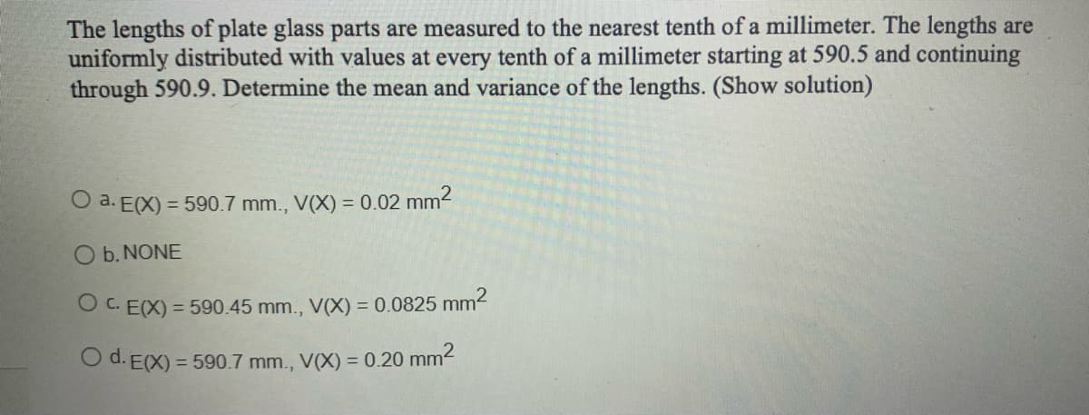 The lengths of plate glass parts are measured to the nearest tenth of a millimeter. The lengths are
uniformly distributed with values at every tenth of a millimeter starting at 590.5 and continuing
through 590.9. Determine the mean and variance of the lengths. (Show solution)
O a. E(X) = 590.7 mm., V(X) = 0.02 mm²
b. NONE
O C. E(X) = 590.45 mm., V(X) = 0.0825 mm²
O d. E(X) = 590.7 mm., V(X) = 0.20 mm²2