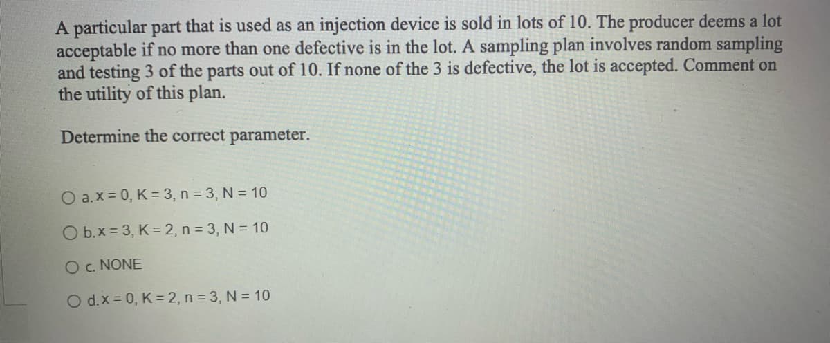 A particular part that is used as an injection device is sold in lots of 10. The producer deems a lot
acceptable if no more than one defective is in the lot. A sampling plan involves random sampling
and testing 3 of the parts out of 10. If none of the 3 is defective, the lot is accepted. Comment on
the utility of this plan.
Determine the correct parameter.
O a.x=0, K = 3, n = 3, N = 10
O b.x = 3, K = 2, n = 3, N = 10
O C. NONE
O d.x=0, K = 2, n = 3, N = 10
