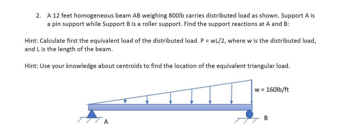 2. A 12 feet homogeneous beam AB weighing 800lb carries distributed load as shown. Support A is
a pin support while Support B is a roller support. Find the support reactions at A and B:
Hint: Calculate first the equivalent load of the distributed load. P = wL/2, where w is the distributed load,
and L is the length of the beam.
Hint: Use your knowledge about centroids to find the location of the equivalent triangular load.
A
w = 160lb/ft
B