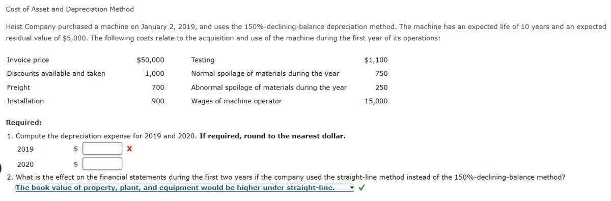 Cost of Asset and Depreciation Method
Heist Company purchased a machine on January 2, 2019, and uses the 150%-declining-balance depreciation method. The machine has an expected life of 10 years and an expected
residual value of $5,000. The following costs relate to the acquisition and use of the machine during the first year of its operations:
Invoice price
$50,000
Testing
$1,100
Discounts available and taken
1,000
Normal spoilage of materials during the year
750
Freight
700
Abnormal spoilage of materials during the year
250
Installation
900
Wages of machine operator
15,000
Required:
1. Compute the depreciation expense for 2019 and 2020. If required, round to the nearest dollar.
2019
$
2020
2$
2. What is the effect on the financial statements during the first two years if the company used the straight-line method instead of the 150%-declining-balance method?
The book value of property, plant, and egquipment would be higher under straight-line.
