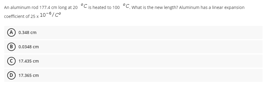 An aluminum rod 177.4 cm long at 20 °C is heated to 100 °C. What is the new length? Aluminum has a linear expansion
coefficient of 25 x
10-6/Co
(A) 0.348 cm
B) 0.0348 cm
17.435 cm
(D) 17.365 cm