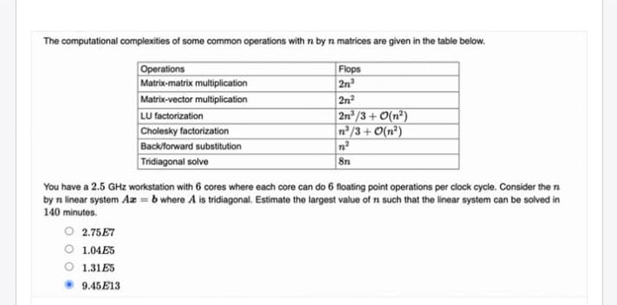 The computational complexities of some common operations with n by n matrices are given in the table below.
Operations
Matrix-matrix multiplication
Matrix-vector multiplication
LU factorization
Cholesky factorization
Back/forward substitution
Tridiagonal solve
Flops
2n
2n
2n/3+ 0(n?)
n/3+0(n²)
You have a 2.5 GHz workstation with 6 cores where each core can do 6 floating point operations per clock cycle. Consider the n
by n linear system Az b where A is tridiagonal. Estimate the largest value of n such that the linear system can be solved in
140 minutos.
O 2.75E7
1.04E5
1.31 E5
9.45E13
