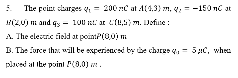 5.
The point charges q1
200 nC at A(4,3) m, q2
—150 пС at
В(2,0) т and 9з
— 100 пС at С(8,5) т. Define :
A. The electric field at pointP(8,0) m
B. The force that will be experienced by the charge qo
5 με, when
placed at the point P(8,0) m .
