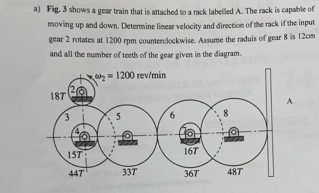 a) Fig. 3 shows a gear train that is attached to a rack labelled A. The rack is capable of
moving up and down. Determine linear velocity and direction of the rack if the input
gear 2 rotates at 1200 rpm counterclockwise. Assume the raduis of gear 8 is 12cm
and all the number of teeth of the gear given in the diagram.
@₂= 1200 rev/min
187
3
15T
44T
5
33T
16T
36T
8
487
A