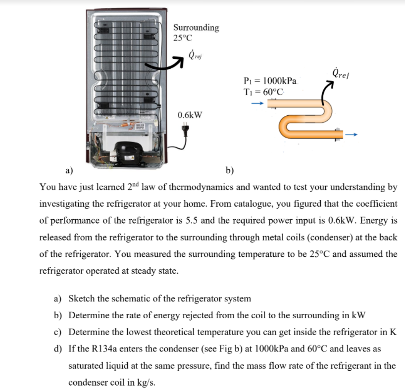 Surrounding
25°C
Qrej
Qrej
P1 = 1000kPa
Ti = 60°C
0.6kW
a)
b)
You have just learned 2™d law of thermodynamics and wanted to test your understanding by
investigating the refrigerator at your home. From catalogue, you figured that the coefficient
of performance of the refrigerator is 5.5 and the required power input is 0.6kW. Energy is
released from the refrigerator to the surrounding through metal coils (condenser) at the back
of the refrigerator. You measured the surrounding temperature to be 25°C and assumed the
refrigerator operated at steady state.
a) Sketch the schematic of the refrigerator system
b) Determine the rate of energy rejected from the coil to the surrounding in kW
c) Determine the lowest theoretical temperature you can get inside the refrigerator in K
d) If the R134a enters the condenser (see Fig b) at 1000kPa and 60°C and leaves as
saturated liquid at the same pressure, find the mass flow rate of the refrigerant in the
condenser coil in kg/s.
