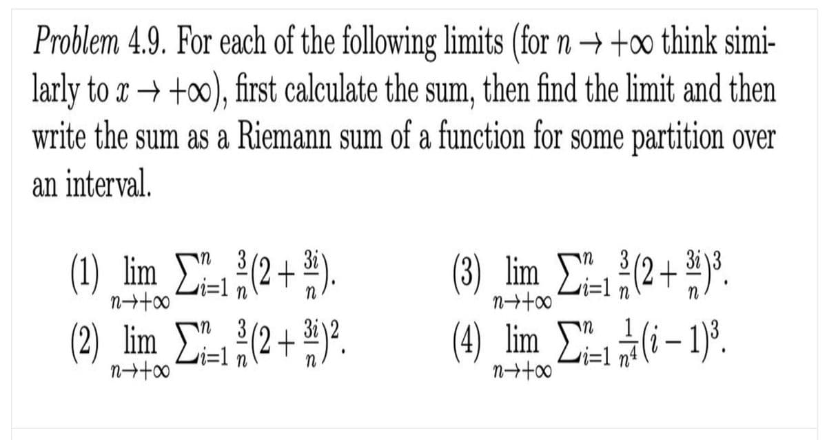 Problem 4.9. For each of the following limits (for n → +∞ think simi-
larly to x → +∞), first calculate the sum, then find the limit and then
write the sum as a Riemann sum of a function for some partition over
an interval.
(1) lim C(2+ )
(2) lim C2+).
(3) lim (2+ °.
(4) lim (i– )'.
3
i=1
3i )3
i=1
i=1

