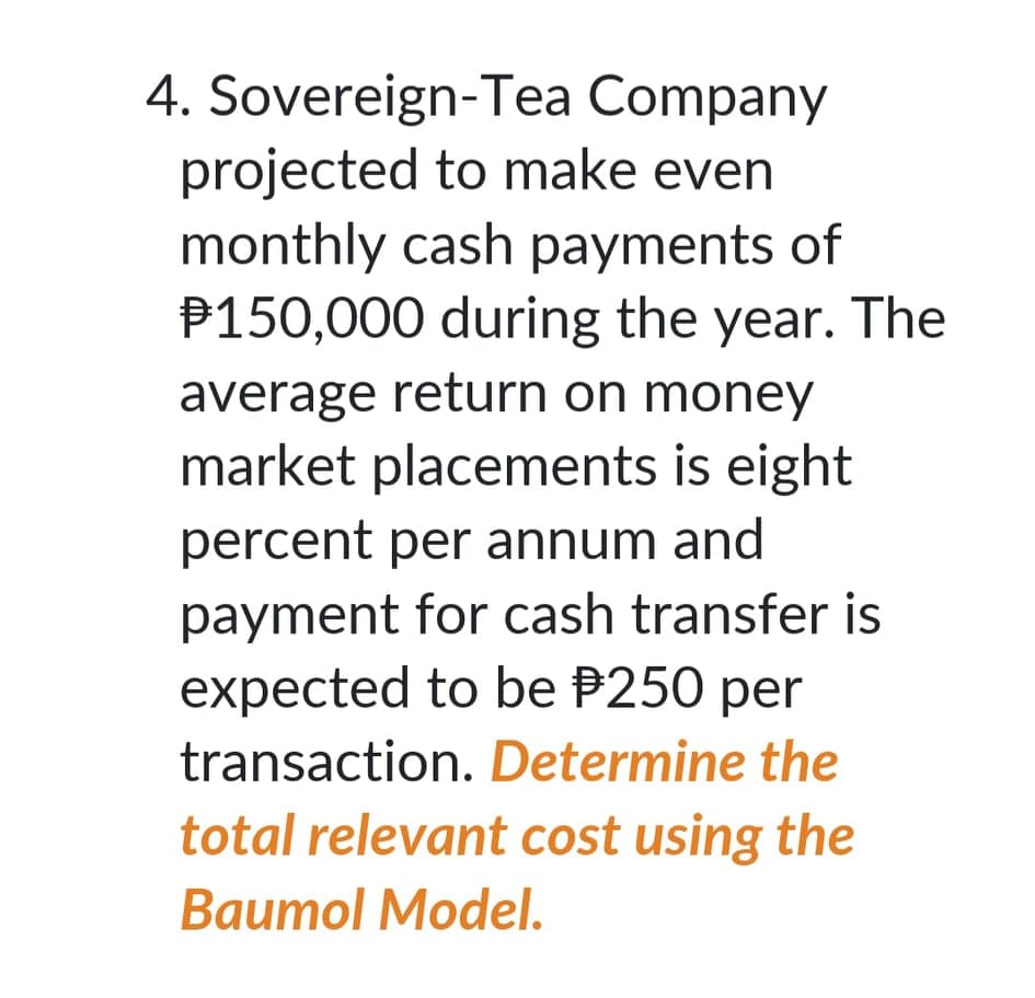 4. Sovereign-Tea Company
projected to make even
monthly cash payments of
P150,000 during the year. The
average return on money
market placements is eight
percent per annum and
payment for cash transfer is
expected to be P250 per
transaction. Determine the
total relevant cost using the
Baumol Model.
