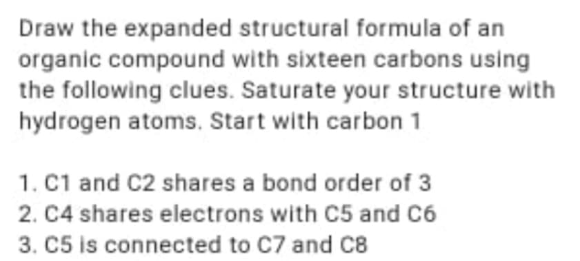 Draw the expanded structural formula of an
organic compound with sixteen carbons using
the following clues. Saturate your structure with
hydrogen atoms. Start with carbon 1
1. C1 and C2 shares a bond order of 3
2. C4 shares electrons with C5 and C6
3. C5 is connected to C7 and C8
