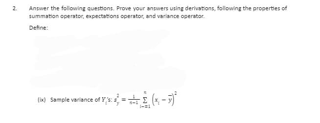 Answer the following questions. Prove your answers using derivations, following the properties of
summation operator, expectations operator, and variance operator.
2.
Define:
(ix) Sample variance of Y,s: = (*, - 7)
Σ
1-1
i-=1

