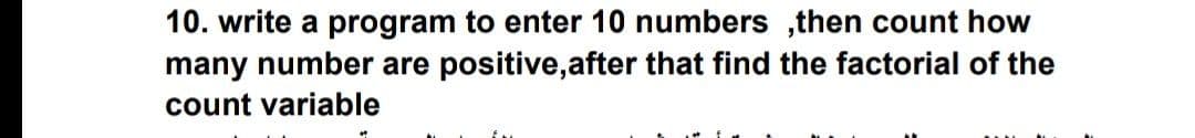 10. write a program to enter 10 numbers ,then count how
many number are positive,after that find the factorial of the
count variable
