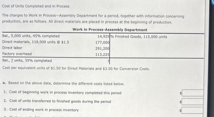 Cost of Units Completed and in Process
The charges to Work in Process-Assembly Department for a period, together with information concerning
production, are as follows. All direct materials are placed in process at the beginning of production.
Work in Process-Assembly Department
Bal., 5,000 units, 45% completed
Direct materials, 118,000 units @ $1.5
Direct labor
Factory overhead
Bal., 2 units, 35% completed
Cost per equivalent units of $1.50 for Direct Materials and $3.50 for Conversion Costs.
14,925 To Finished Goods, 115,000 units
177,000
291,200
113,225
a. Based on the above data, determine the different costs listed below.
1. Cost of beginning work in process inventory completed this period
2. Cost of units transferred to finished goods during the period
3. Cost of ending work in process inventory